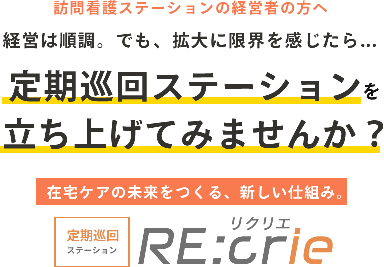 訪問看護ステーションの経営者の方へ 経営は順調。でも、拡大に限界を感じたら... 定期巡回ステーションを立ち上げてみませんか？ 在宅ケアの未来をつくる、新しい仕組み。定期巡回ステーション RE:crie(リクリエ)